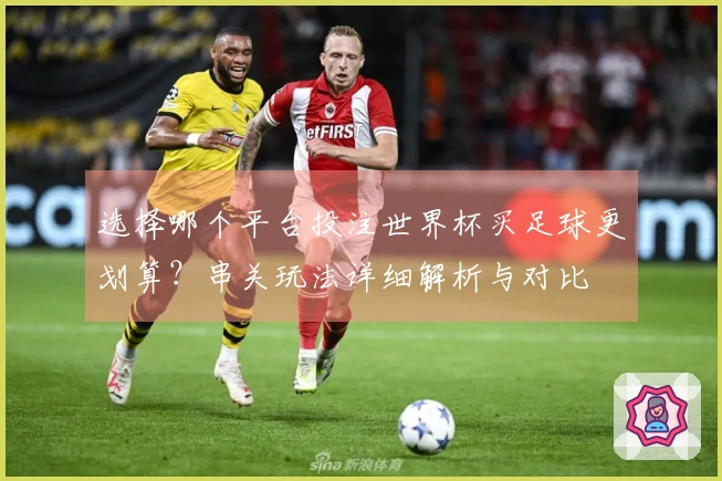 选择哪个平台投注世界杯买足球更划算？串关玩法详细解析与对比