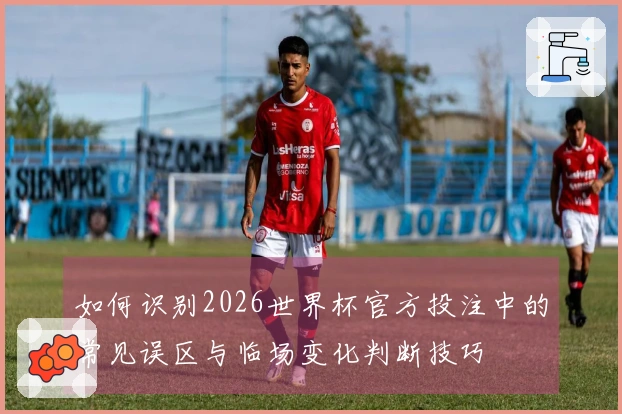如何识别2026世界杯官方投注中的常见误区与临场变化判断技巧